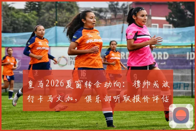 皇马2026夏窗转会动向：穆帅或放行卡马文加，俱乐部听取报价评估中场重建方案