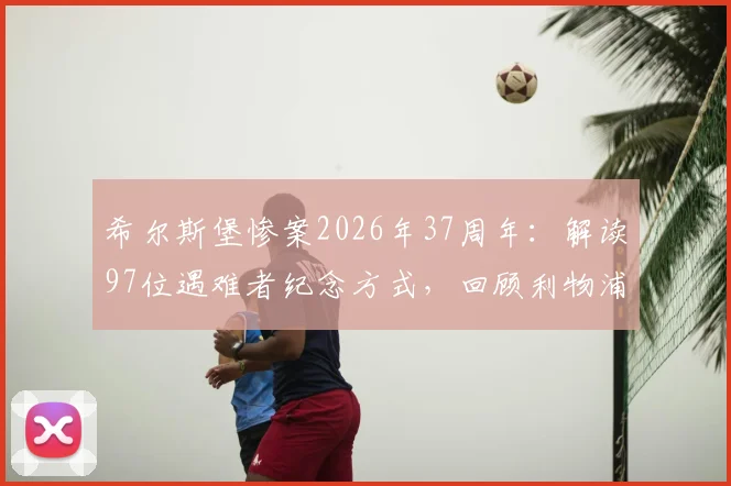 希尔斯堡惨案2026年37周年：解读97位遇难者纪念方式，回顾利物浦俱乐部永不忘却的伤痛与传承