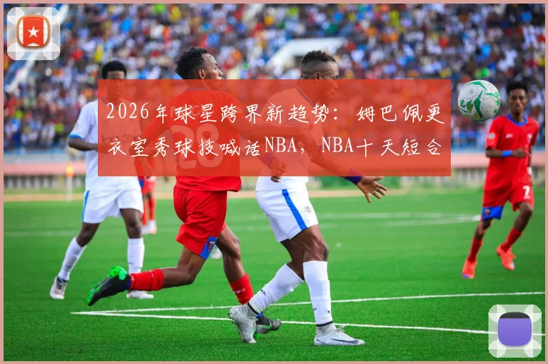 2026年球星跨界新趋势：姆巴佩更衣室秀球技喊话NBA，NBA十天短合同规则全解读