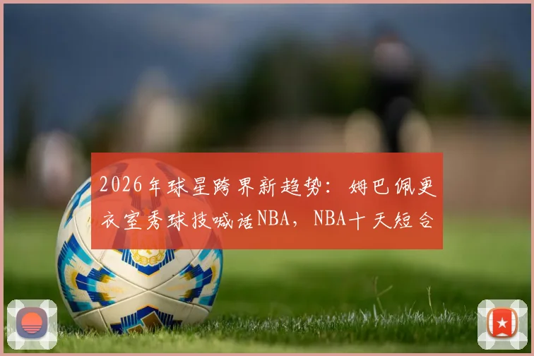 2026年球星跨界新趋势：姆巴佩更衣室秀球技喊话NBA，NBA十天短合同规则全解读