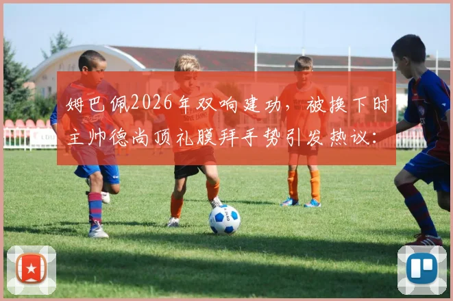 姆巴佩2026年双响建功,被换下时主帅德尚顶礼膜拜手势引发热议:详解背后含义与瞬间反应