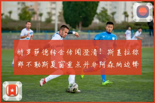 特罗萨德转会传闻澄清！斯基拉称那不勒斯夏窗重点并非阿森纳边锋