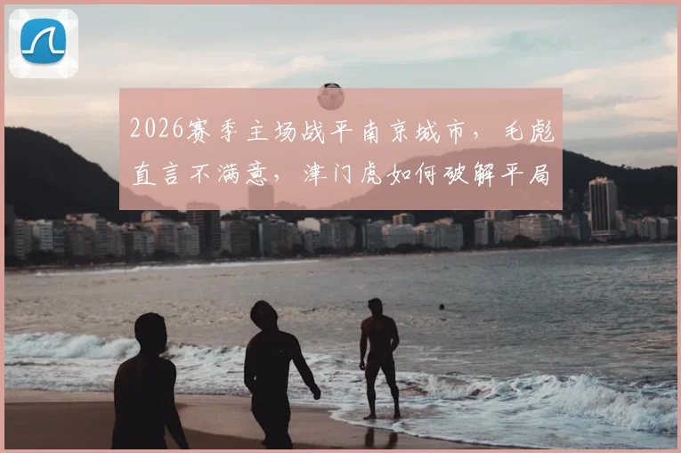 2026赛季主场战平南京城市，毛彪直言不满意，津门虎如何破解平局困局？