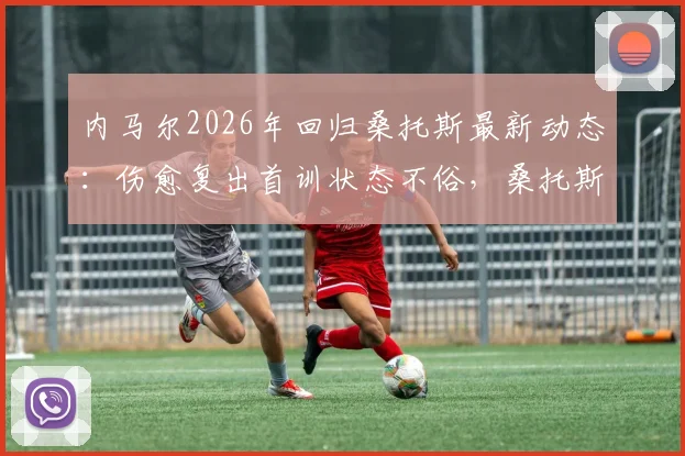 内马尔2026年回归桑托斯最新动态:伤愈复出首训状态不俗,桑托斯官方社媒晒照引热议