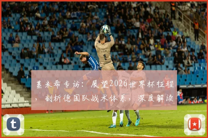 基米希专访:展望2026世界杯征程,剖析德国队战术体系,深度解读其中场核心作用与永不放弃精神