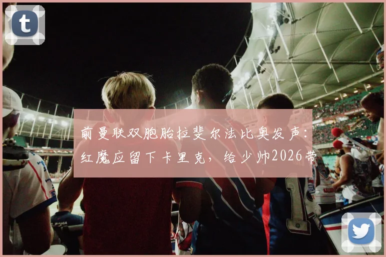 前曼联双胞胎拉斐尔法比奥发声：红魔应留下卡里克，给少帅2026带队成长证明自己的机会