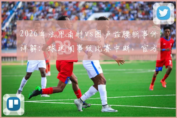 2026年法甲南特vs图卢兹腰斩事件详解:球迷闹事致比赛中断,官方回应及后续赛程影响分析