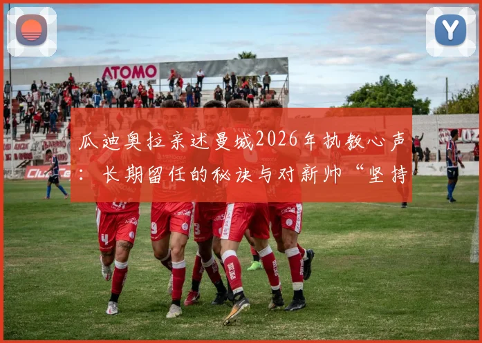 瓜迪奥拉亲述曼城2026年执教心声:长期留任的秘诀与对新帅“坚持自身风格”的期待
