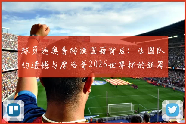 球员迪奥普转换国籍背后:法国队的遗憾与摩洛哥2026世界杯的新筹码