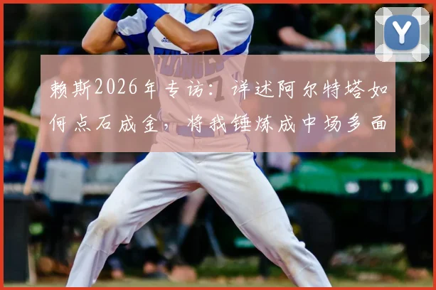 赖斯2026年专访:详述阿尔特塔如何点石成金,将我锤炼成中场多面手与球队引航灯塔