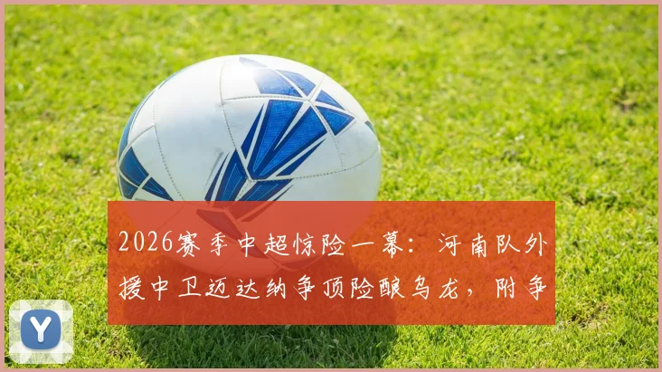 2026赛季中超惊险一幕：河南队外援中卫迈达纳争顶险酿乌龙，附争议瞬间视频及外援表现深度点评