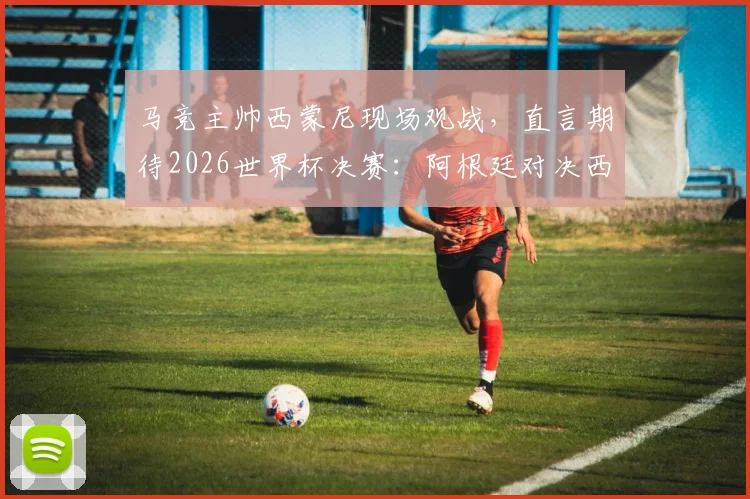 马竞主帅西蒙尼现场观战，直言期待2026世界杯决赛：阿根廷对决西班牙