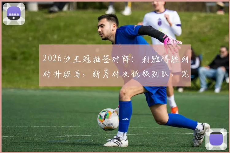 2026沙王冠抽签对阵：利雅得胜利对升班马，新月对决低级别队，完整赛程前瞻