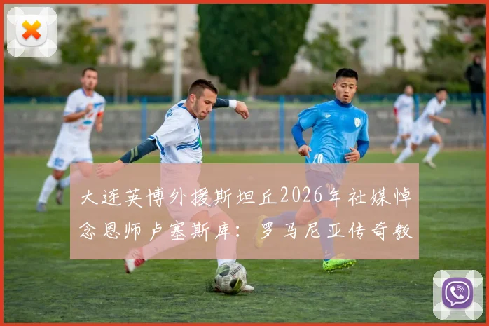大连英博外援斯坦丘2026年社媒悼念恩师卢塞斯库:罗马尼亚传奇教练陨落,足坛缅怀
