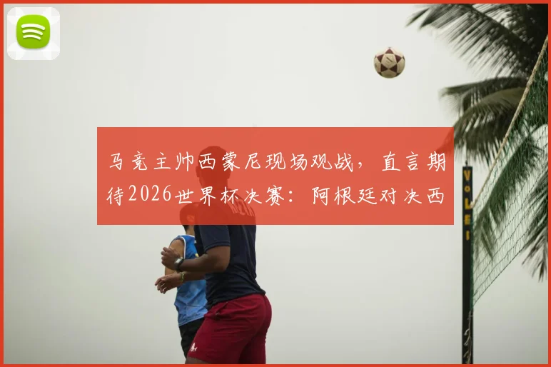 马竞主帅西蒙尼现场观战,直言期待2026世界杯决赛:阿根廷对决西班牙