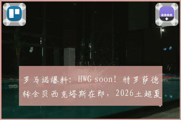 罗马诺爆料:HWG soon!特罗萨德转会贝西克塔斯在即,2026土超夏窗重磅交易解析