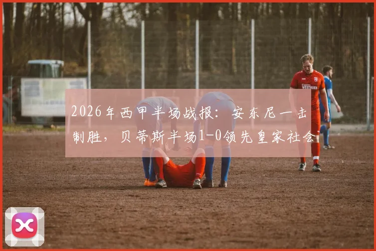 2026年西甲半场战报：安东尼一击制胜，贝蒂斯半场1-0领先皇家社会，两队射正仅6次