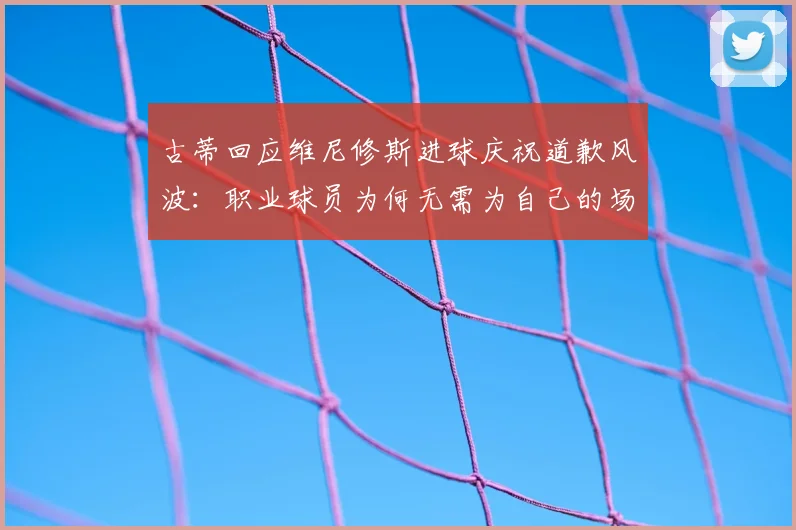 古蒂回应维尼修斯进球庆祝道歉风波：职业球员为何无需为自己的场上表现说抱歉？