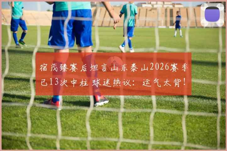 宿茂臻赛后坦言山东泰山2026赛季已13次中柱 球迷热议：运气太背！李源一伤情还需复查确认