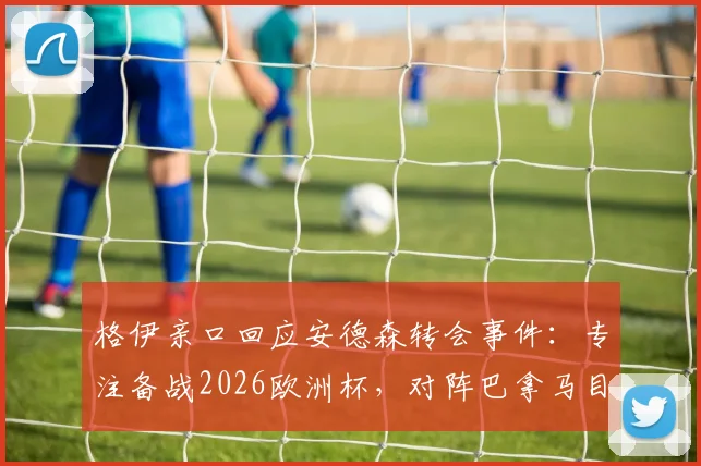 格伊亲口回应安德森转会事件：专注备战2026欧洲杯，对阵巴拿马目标唯有胜利