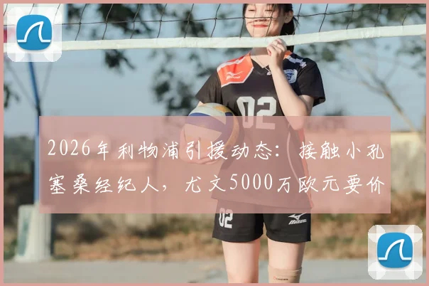 2026年利物浦引援动态：接触小孔塞桑经纪人，尤文5000万欧元要价成焦点，球员身价与转会前景分析