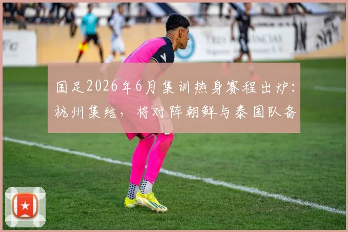 国足2026年6月集训热身赛程出炉：杭州集结，将对阵朝鲜与泰国队备战关键赛事