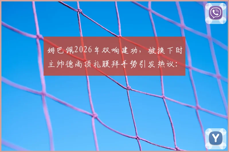 姆巴佩2026年双响建功，被换下时主帅德尚顶礼膜拜手势引发热议：详解背后含义与瞬间反应