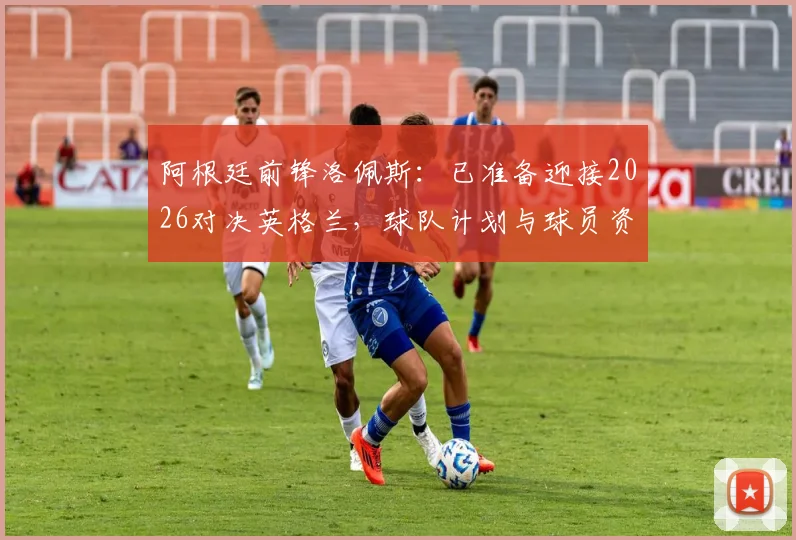 阿根廷前锋洛佩斯:已准备迎接2026对决英格兰,球队计划与球员资料全面解析
