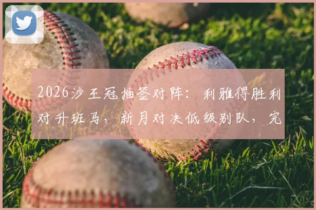 2026沙王冠抽签对阵:利雅得胜利对升班马,新月对决低级别队,完整赛程前瞻