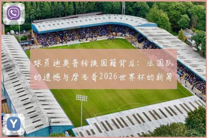 球员迪奥普转换国籍背后：法国队的遗憾与摩洛哥2026世界杯的新筹码