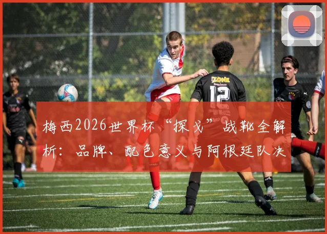 梅西2026世界杯“探戈”战靴全解析:品牌、配色意义与阿根廷队决赛征程