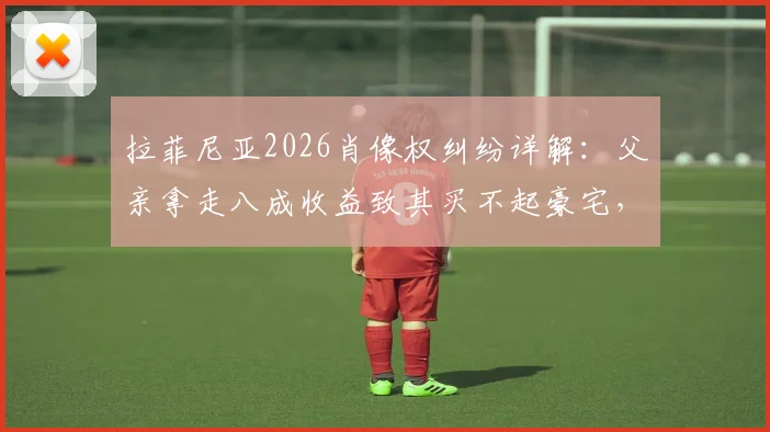 拉菲尼亚2026肖像权纠纷详解：父亲拿走八成收益致其买不起豪宅，球员权益如何保障