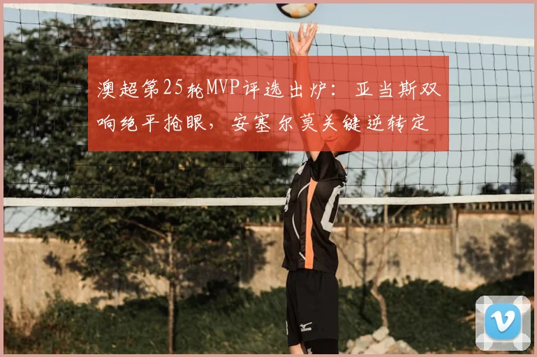 澳超第25轮MVP评选出炉:亚当斯双响绝平抢眼,安塞尔莫关键逆转定乾坤