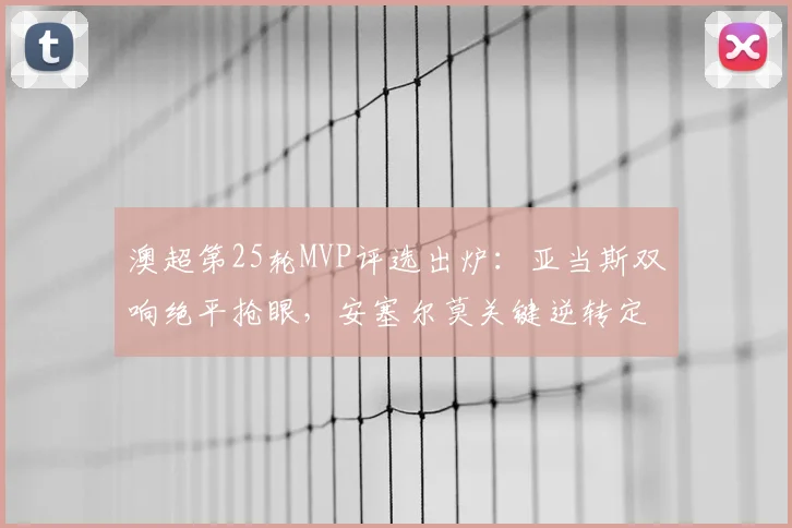 澳超第25轮MVP评选出炉：亚当斯双响绝平抢眼，安塞尔莫关键逆转定乾坤