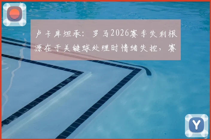 卢卡库坦承：罗马2026赛季失利根源在于关键球处理时情绪失控，赛后深度反思引热议