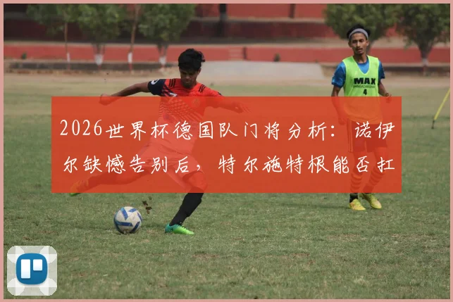 2026世界杯德国队门将分析:诺伊尔缺憾告别后,特尔施特根能否扛起大旗?附新门将人选预测与球队前景