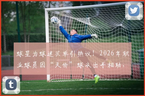 球星为球迷买单引热议!2026年职业球员因“天价”球衣出手相助,球迷与球队消费观念碰撞