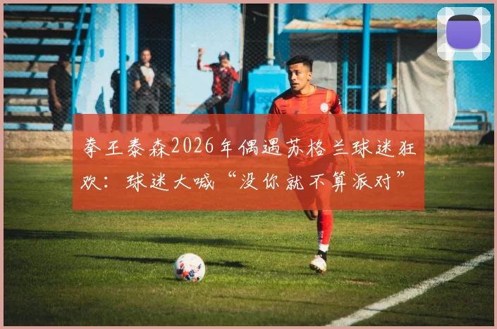 拳王泰森2026年偶遇苏格兰球迷狂欢：球迷大喊“没你就不算派对”，现场反应引爆网络
