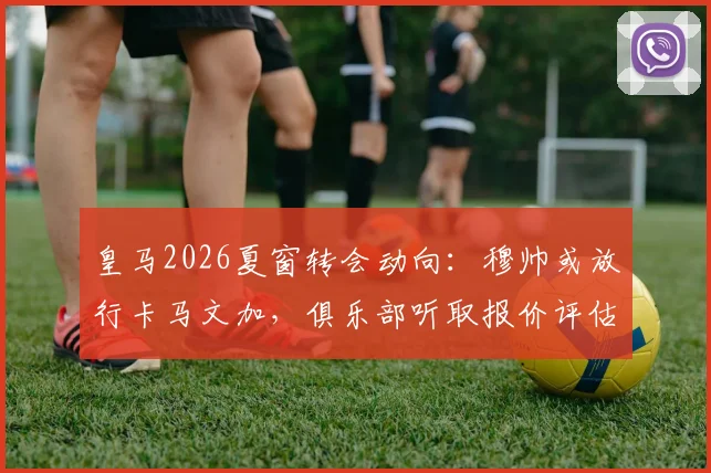 皇马2026夏窗转会动向:穆帅或放行卡马文加,俱乐部听取报价评估中场重建方案
