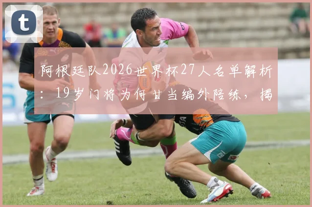 阿根廷队2026世界杯27人名单解析:19岁门将为何甘当编外陪练,揭秘梅西身边的幕后功臣