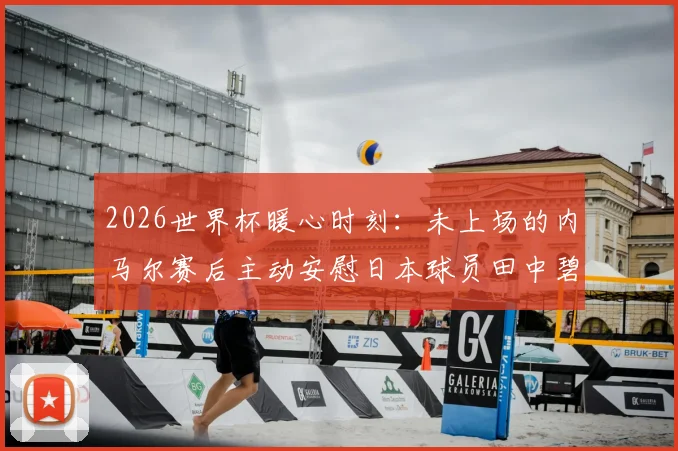 2026世界杯暖心时刻：未上场的内马尔赛后主动安慰日本球员田中碧与谷口彰悟，体育精神超越胜负