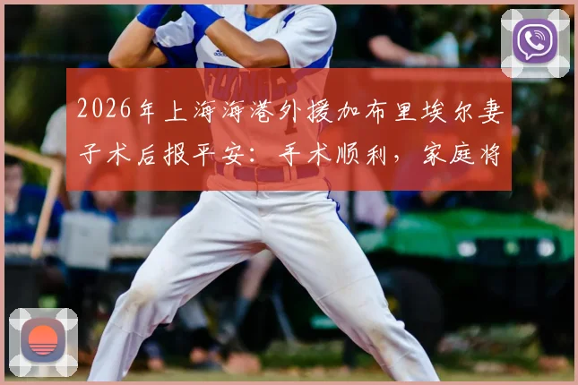 2026年上海海港外援加布里埃尔妻子术后报平安：手术顺利，家庭将以更强姿态回归