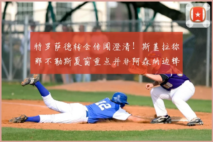 特罗萨德转会传闻澄清！斯基拉称那不勒斯夏窗重点并非阿森纳边锋