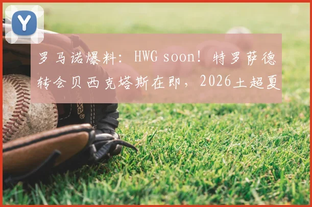 罗马诺爆料：HWG soon！特罗萨德转会贝西克塔斯在即，2026土超夏窗重磅交易解析