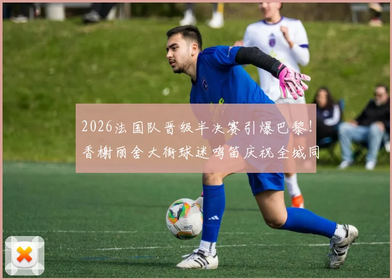 2026法国队晋级半决赛引爆巴黎！香榭丽舍大街球迷鸣笛庆祝全城同庆，现场视频、传统解析与安全指南全览