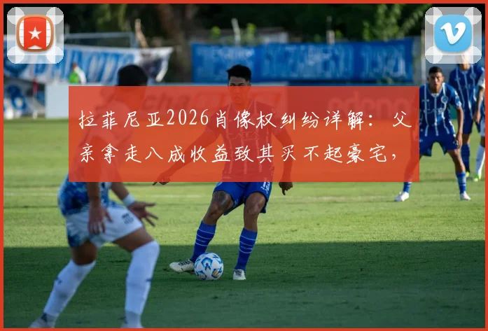 拉菲尼亚2026肖像权纠纷详解：父亲拿走八成收益致其买不起豪宅，球员权益如何保障