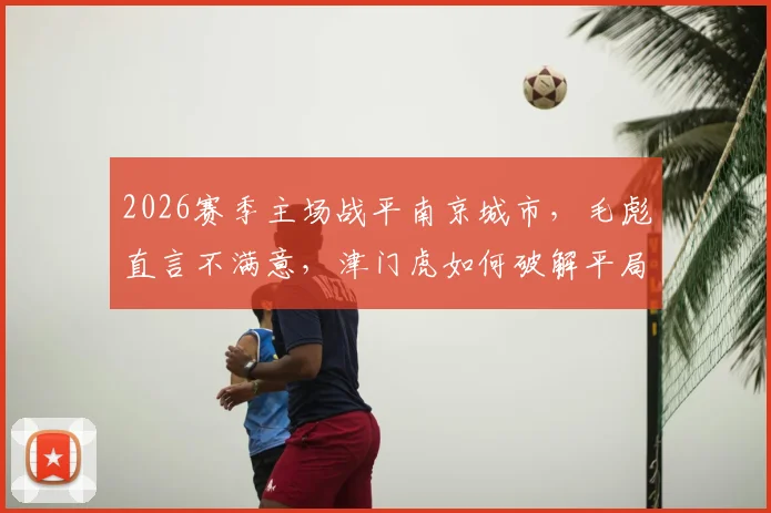 2026赛季主场战平南京城市，毛彪直言不满意，津门虎如何破解平局困局？