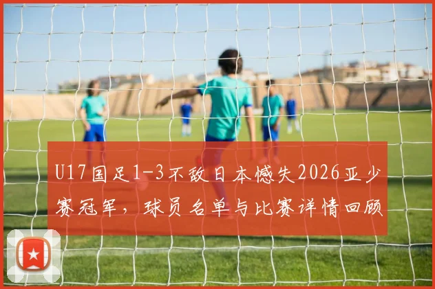 U17国足1-3不敌日本憾失2026亚少赛冠军，球员名单与比赛详情回顾，未来之路如何走？