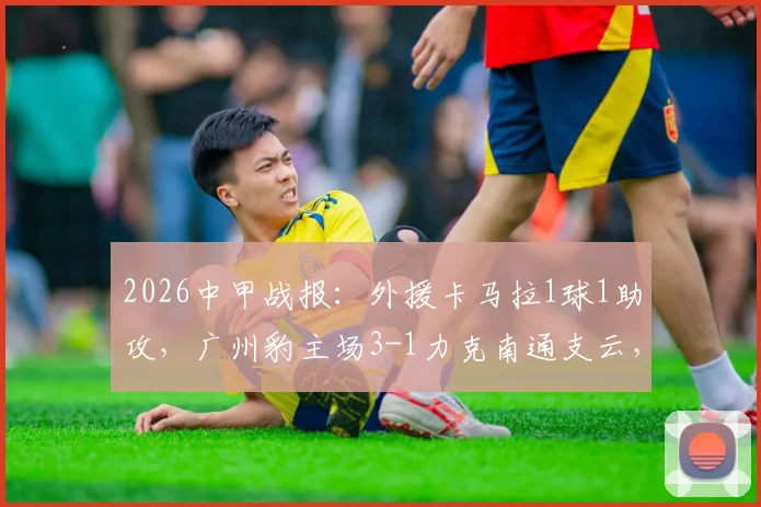 2026中甲战报：外援卡马拉1球1助攻，广州豹主场3-1力克南通支云，附双方技术统计与全场录像集锦