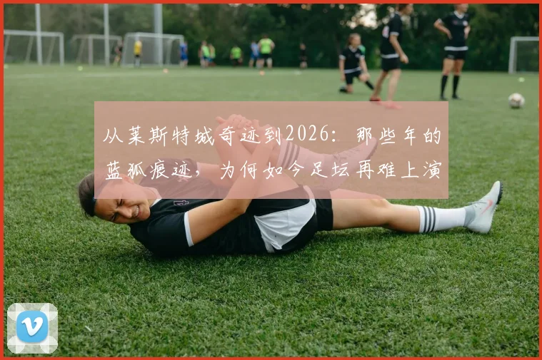 从莱斯特城奇迹到2026:那些年的蓝狐痕迹,为何如今足坛再难上演童话?